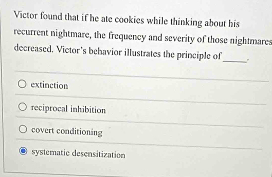 Victor found that if he ate cookies while thinking about his
recurrent nightmare, the frequency and severity of those nightmares
decreased. Victor’s behavior illustrates the principle of_ .
extinction
reciprocal inhibition
covert conditioning
systematic desensitization