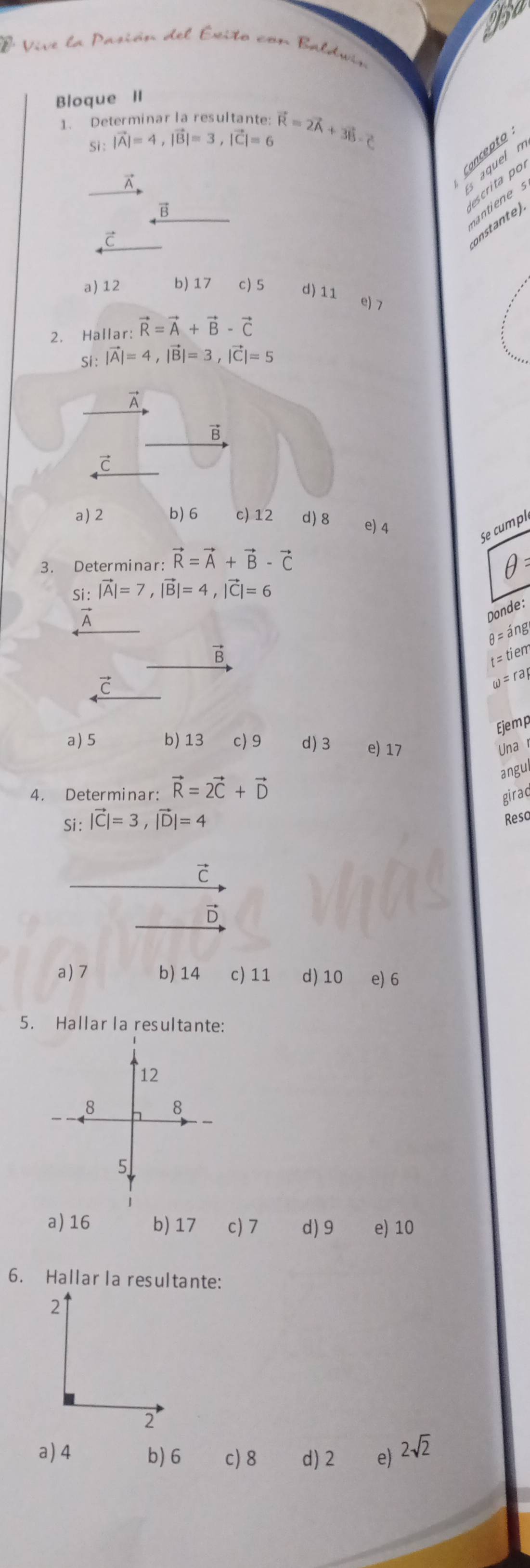 éió del Écito con Baldwín
Bloque II
1. Determinar la resultante: vector R=2vector A+3vector B-vector C
Si : |vector A|=4, |vector B|=3, |vector C|=6
Concepto
A
Es aquel n

7
onstante).
a) 12 b) 17 c) 5 d) 11 e) 7
2. Hallar: vector R=vector A+vector B-vector C
Si : |vector A|=4, |vector B|=3, |vector C|=5
A
vector B
c
a) 2 b) 6 c) 12 d) 8 e) 4
Se cumpl
3. Determinar: vector R=vector A+vector B-vector C
θ 
Si : |vector A|=7, |vector B|=4, |vector C|=6
Donde:
θ =ing
vector B
t=tiem
C
w=rap
Ejemp
a) 5 b) 13 c) 9 d) 3 e) 17 Una r
angul
4. Determinar: vector R=2vector C+vector D
girac
Si : |vector C|=3, |vector D|=4
Resc
c
D
a) 7 b) 14 c) 11 d) 10 e) 6
5. Hallarla resultante:
12
8 8
5
a) 16 b) 17 c) 7 d) 9 e) 10
6. Hallar la resultante:
21
2
a) 4 b) 6 c) 8 d) 2 e) 2sqrt(2)