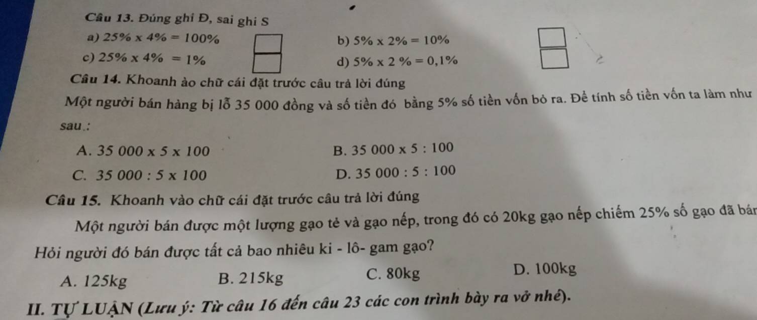 Cầu 13. Đúng ghi Đ, sai ghi S
a) 25% * 4% =100% 5% * 2% =10%
b)
c) 25% * 4% =1% 5% * 2% =0,1%
d)
 □ /□  
Câu 14. Khoanh ào chữ cái đặt trước câu trả lời đúng
Một người bán hàng bị lỗ 35 000 đồng và số tiền đó bằng 5% số tiền vốn bỏ ra. Đề tính số tiền vốn ta làm như
sau.:
A. 35000* 5* 100 B. 35000* 5:100
C. 35000:5* 100 D. 35000:5:100
Câu 15. Khoanh vào chữ cái đặt trước câu trả lời đúng
Một người bán được một lượng gạo tẻ và gạo nếp, trong đó có 20kg gạo nếp chiếm 25% số gạo đã bán
Hỏi người đó bán được tất cả bao nhiêu ki - lô- gam gạo?
A. 125kg B. 215kg
C. 80kg D. 100kg
II. Tự LUẠN (Lưu ý: Từ câu 16 đến câu 23 các con trình bày ra vở nhé).