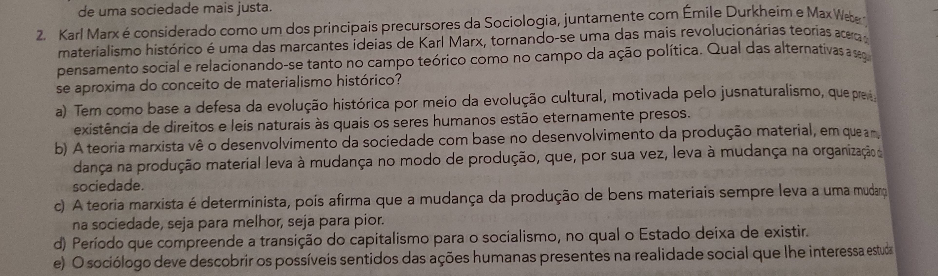 de uma sociedade mais justa.
2. Karl Marx é considerado como um dos principais precursores da Sociologia, juntamente com Émile Durkheim e Max Web 
materialismo histórico é uma das marcantes ideias de Karl Marx, tornando-se uma das mais revolucionárias teorias acerca 
pensamento social e relacionando-se tanto no campo teórico como no campo da ação política. Qual das alternativas a seg
se aproxima do conceito de materialismo histórico?
a) Tem como base a defesa da evolução histórica por meio da evolução cultural, motivada pelo jusnaturalismo, que prea
existência de direitos e leis naturais às quais os seres humanos estão eternamente presos.
b) A teoria marxista vê o desenvolvimento da sociedade com base no desenvolvimento da produção material, em que am
dança na produção material leva à mudança no modo de produção, que, por sua vez, leva à mudança na organização de
sociedade.
c) A teoria marxista é determinista, pois afirma que a mudança da produção de bens materiais sempre leva a uma mudança
na sociedade, seja para melhor, seja para pior.
d) Período que compreende a transição do capitalismo para o socialismo, no qual o Estado deixa de existir.
e) O sociólogo deve descobrir os possíveis sentidos das ações humanas presentes na realidade social que lhe interessa estuda