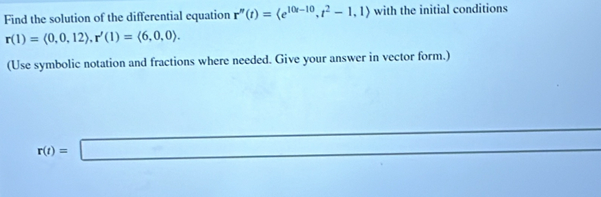 Find the solution of the differential equation r''(t)= , t^2-1,1> with the initial conditions
r(1)=<0,0,12>, r'(1)=<6,0,0>. 
(Use symbolic notation and fractions where needed. Give your answer in vector form.)
r(t)=□