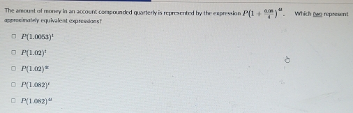 The amount of money in an account compounded quarterly is represented by the expression P(1+ (0.08)/4 )^4t. Which two represent
approximately equivalent expressions?
P(1.0053)^t
P(1.02)^t
P(1.02)^41
P(1.082)^t
P(1.082)^4t