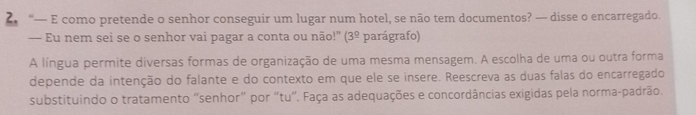 “— E como pretende o senhor conseguir um lugar num hotel, se não tem documentos? — disse o encarregado. 
— Eu nem sei se o senhor vai pagar a conta ou não!" (3^(_ circ) parágrafo) 
A língua permite diversas formas de organização de uma mesma mensagem. A escolha de uma ou outra forma 
depende da intenção do falante e do contexto em que ele se insere. Reescreva as duas falas do encarregado 
substituindo o tratamento “senhor” por “tu”. Faça as adequações e concordâncias exigidas pela norma-padrão.