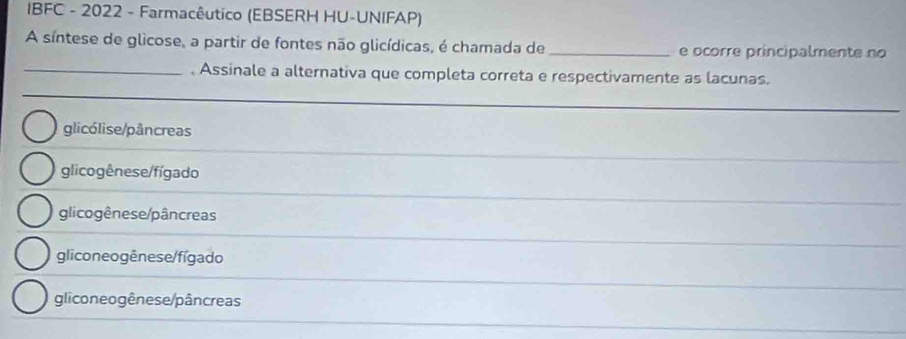 IBFC - 2022 - Farmacêutico (EBSERH HU-UNIFAP)
A síntese de glicose, a partir de fontes não glicídicas, é chamada de_ e ocorre principalmente no
_. Assinale a alternativa que completa correta e respectivamente as lacunas.
glicólise/pâncreas
glicogênese/fígado
glicogênese/pâncreas
gliconeogênese/fígado
gliconeogênese/pâncreas