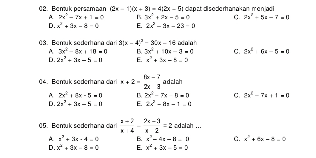 Bentuk persamaan (2x-1)(x+3)=4(2x+5) dapat disederhanakan menjadi
A. 2x^2-7x+1=0 B. 3x^2+2x-5=0 C. 2x^2+5x-7=0
D. x^2+3x-8=0 E. 2x^2-3x-23=0
03. Bentuk sederhana dari 3(x-4)^2=30x-16 adalah
A. 3x^2-8x+18=0 B. 3x^2+10x-3=0 C. 2x^2+6x-5=0
D. 2x^2+3x-5=0 E. x^2+3x-8=0
04. Bentuk sederhana dari x+2= (8x-7)/2x-3  adalah
A. 2x^2+8x-5=0 B. 2x^2-7x+8=0 C. 2x^2-7x+1=0
D. 2x^2+3x-5=0 E. 2x^2+8x-1=0
05. Bentuk sederhana dari  (x+2)/x+4 - (2x-3)/x-2 =2 adalah ...
A. x^2+3x-4=0 B. x^2-4x-8=0 C. x^2+6x-8=0
D. x^2+3x-8=0 E. x^2+3x-5=0