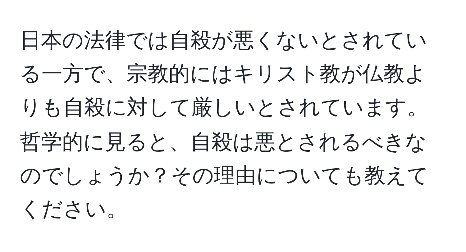 日本の法律では自殺が悪くないとされている一方で、宗教的にはキリスト教が仏教よりも自殺に対して厳しいとされています。哲学的に見ると、自殺は悪とされるべきなのでしょうか？その理由についても教えてください。