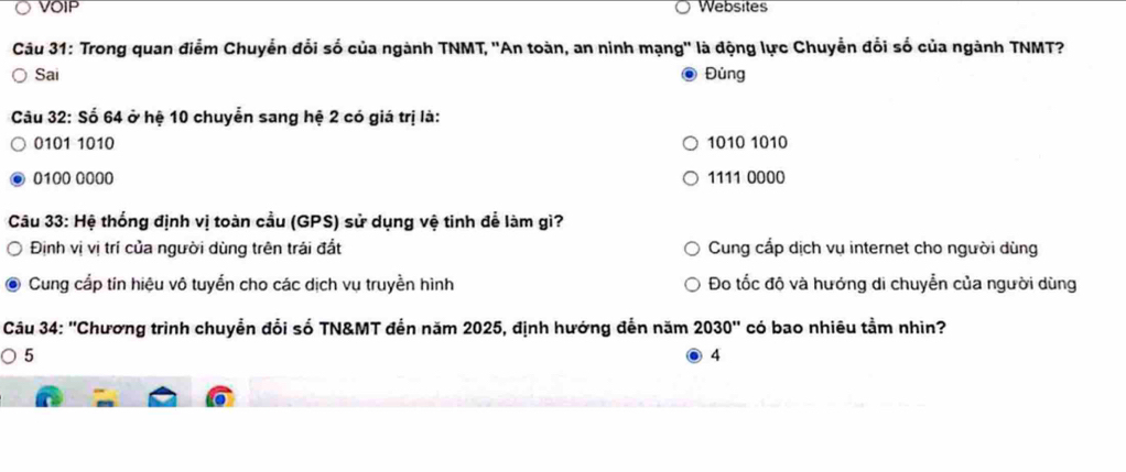 VOIP Websites
Câu 31: Trong quan điểm Chuyển đổi số của ngành TNMT, ''An toàn, an ninh mạng'' là động lực Chuyễn đổi số của ngành TNMT?
Sai Đủng
Câu 32: Số 64 ở hệ 10 chuyễn sang hệ 2 có giá trị là:
0101 1010 1010 1010
0100 0000 1111 0000
Câu 33:Hhat e thống định vị toàn cầu (GPS) sử dụng vệ tinh để làm gì?
Định vị vị trí của người dùng trên trái đất Cung cấp dịch vụ internet cho người dùng
Cung cấp tin hiệu vô tuyển cho các dịch vụ truyền hình Đo tốc độ và hướng di chuyển của người dùng
Câu 34: ''Chương trình chuyển đổi số TN&MT đến năm 2025, định hướng đến năm 2030'' có bao nhiêu tầm nhìn?
5
4