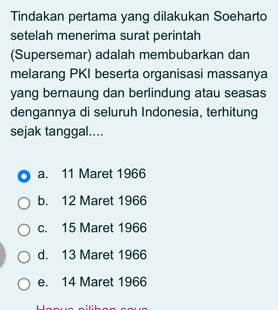 Tindakan pertama yang dilakukan Soeharto
setelah menerima surat perintah
(Supersemar) adalah membubarkan dan
melarang PKI beserta organisasi massanya
yang bernaung dan berlindung atau seasas
dengannya di seluruh Indonesia, terhitung
sejak tanggal....
a. 11 Maret 1966
b. 12 Maret 1966
c. 15 Maret 1966
d. 13 Maret 1966
e. 14 Maret 1966