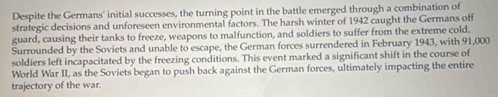 Despite the Germans' initial successes, the turning point in the battle emerged through a combination of 
strategic decisions and unforeseen environmental factors. The harsh winter of 1942 caught the Germans off 
guard, causing their tanks to freeze, weapons to malfunction, and soldiers to suffer from the extreme cold. 
Surrounded by the Soviets and unable to escape, the German forces surrendered in February 1943, with 91,000
soldiers left incapacitated by the freezing conditions. This event marked a significant shift in the course of 
World War II, as the Soviets began to push back against the German forces, ultimately impacting the entire 
trajectory of the war.