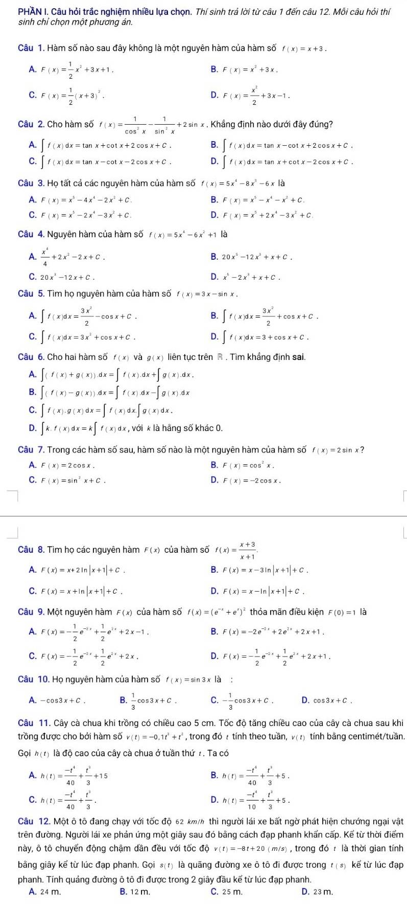 PHAN I. Câu hỏi trắc nghiệm nhiều lựa chọn. Thí sinh trả lời từ câu 1 đến câu 12. Mỗi câu hỏi thí
sinh chỉ chọn một phương án.
Câu 1. Hàm số nào sau đây không là một nguyên hàm của hàm số f(x)=x+3.
A. F(x)= 1/2 x^2+3x+1.
B. F(x)=x^2+3x.
C. F(x)= 1/2 (x+3)^2. F(x)= x^2/2 +3x-1.
D.
Câu 2. Cho hàm số f(x)= 1/cos^2x - 1/sin^2x +2sin x . Khẳng định nào dưới đây đúng?
A. ∈t f(x)dx=tan x+cot x+2cos x+C. B. beginarrayl f(x)dx=tan x-cot x+2cos x+C. f(x)dx=tan x+cot x-2cos x+C.endarray.
C. ∈t f(x)dx=tan x-cot x-2cos x+C. Q
Câu 3. Họ tất cả các nguyên hàm của hàm số f(x)=5x^4-8x^3-6x|a
A. F(x)=x^5-4x^4-2x^2+C. F(x)=x^5-x^4-x^2+C.
C. F(x)=x^5-2x^4-3x^2+C. D. F(x)=x^5+2x^4-3x^2+C.
Câu 4. Nguyên hàm của hàm số f(x)=5x^4-6x^2+1 là
A.  x^4/4 +2x^2-2x+C. B. 20x^5-12x^2+x+C.
C. 20x^3-12x+C. D. x^5-2x^3+x+C.
Câu 5. Tìm họ nguyên hàm của hàm số f(x)=3x-sin x.
A. ∈t f(x)dx= 3x^2/2 -cos x+C. ∈t f(x)dx= 3x^2/2 +cos x+C.
B.
C. ∈t f(x)dx=3x^2+cos x+C. ∈t f(x)dx=3+cos x+C.
D.
Câu 6. Cho hai hàm số f(x) và g(x) liên tục trên R . Tìm khẳng định sai.
A. ∈t (f(x)+g(x)).dx=∈t f(x).dx+∈t g(x).dx.
B. ∈t (f(x)-g(x)).dx=∈t f(x).dx-∈t g(x).dx
C. ∈t f(x).g(x)dx=∈t f(x)dx.∈t g(x)dx.
D. ∈t k.f(x)dx=k∈t f(x)dx,vdikla a hãng số khác 0.
Câu 7. Trong các hàm số sau, hàm số nào là một nguyên hàm của hàm số f(x)=2sin x
A. F(x)=2cos x. B. F(x)=cos^2x.
C. F(x)=sin^2x+C. D. F(x)=-2cos x.
Câu 8. Tìm họ các nguyên hàm F( x) của hàm số f(x)= (x+3)/x+1 .
A. F(x)=x+2ln |x+1|+C. B. F(x)=x-3ln |x+1|+C.
C. F(x)=x+ln |x+1|+C. Q F(x)=x-ln |x+1|+C.
Câu 9. Một nguyên hàm F(x) của hàm số f(x)=(e^(-x)+e^x)^2 thỏa mãn điều kiện F(0)=1 là
A. F(x)=- 1/2 e^(-2x)+ 1/2 e^(2x)+2x-1.
B. F(x)=-2e^(-2x)+2e^(2x)+2x+1.
C. F(x)=- 1/2 e^(-2x)+ 1/2 e^(2x)+2x. F(x)=- 1/2 e^(-2x)+ 1/2 e^(2x)+2x+1.
D.
Câu 10. Họ nguyên hàm của hàm số f(x)=sin 3 x là :
A. -cos 3x+C. B.  1/3 cos 3x+C. C. - 1/3 cos 3x+C. D. cos 3x+C.
Câu 11. Cây cà chua khi trồng có chiều cao 5 cm. Tốc độ tăng chiều cao của cây cà chua sau khi
trồng được cho bởi hàm số v(t)=-0,1t^3+t^2 , trong đó t tính theo tuần, v( t) tính bằng centimét/tuần.
Gọi h(t) là độ cao của cây cà chua ở tuần thứ t. Ta có
A. h(t)= (-t^4)/40 + t^3/3 +15 h(t)= (-t^4)/40 + t^3/3 +5.
B.
C. h(t)= (-t^4)/40 + t^3/3 . h(t)= (-t^4)/10 + t^2/3 +5.
D.
Câu 12. Một ô tô đang chạy với tốc độ 62 km/h thì người lái xe bất ngờ phát hiện chướng ngại vật
trên đường. Người lái xe phản ứng một giây sau đó bằng cách đạp phanh khẩn cấp. Kể từ thời điểm
này, ô tô chuyển động chậm dần đều với tốc độ v(t)=-8t+20 (m/s) , trong dot là thời gian tính
bằng giây kể từ lúc đạp phanh. Gọi s(1) là quãng đường xe ô tô đi được trong t(s) kể từ lúc đạp
phanh. Tính quáng đường ô tô đi được trong 2 giây đầu kể từ lúc đạp phanh.
A. 24 m. B. 12 m. C. 25 m. D. 23 m.