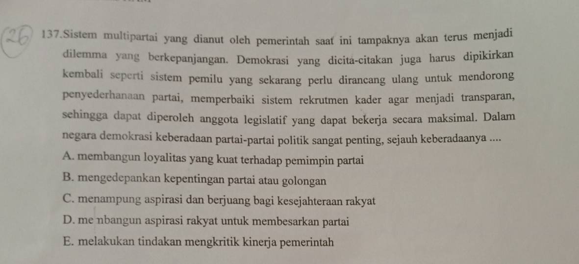 Sistem multipartai yang dianut oleh pemerintah saat ini tampaknya akan terus menjadi
dilemma yang berkepanjangan. Demokrasi yang dicita-citakan juga harus dipikirkan
kembali seperti sistem pemilu yang sekarang perlu dirancang ulang untuk mendorong
penyederhanaan partai, memperbaiki sistem rekrutmen kader agar menjadi transparan,
sehingga dapat diperoleh anggota legislatif yang dapat bekerja secara maksimal. Dalam
negara demokrasi keberadaan partai-partai politik sangat penting, sejauh keberadaanya ....
A. membangun loyalitas yang kuat terhadap pemimpin partai
B. mengedepankan kepentingan partai atau golongan
C. menampung aspirasi dan berjuang bagi kesejahteraan rakyat
D. me nbangun aspirasi rakyat untuk membesarkan partai
E. melakukan tindakan mengkritik kinerja pemerintah