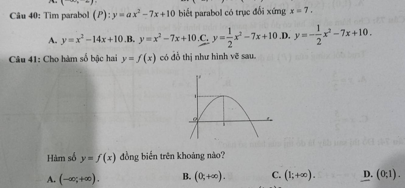 (-∈fty ,-2)
Câu 40: Tìm parabol (P):y=ax^2-7x+10 biết parabol có trục đối xứng x=7.
A. y=x^2-14x+10 .B. y=x^2-7x+10 .C. y= 1/2 x^2-7x+10 .D. y=- 1/2 x^2-7x+10. 
Câu 41: Cho hàm số bậc hai y=f(x) có đồ thị như hình vẽ sau.
Hàm số y=f(x) đồng biến trên khoảng nào?
B.
C.
D.
A. (-∈fty ;+∈fty ). (0;+∈fty ). (1;+∈fty ). (0;1).