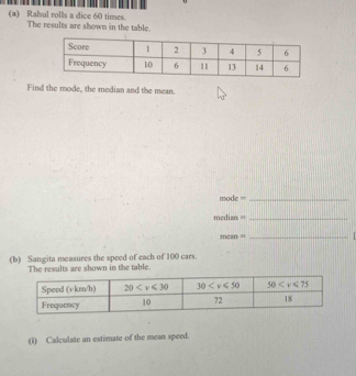 Rahul rolls a dice 60 times. The results are shown in the table.
Find the mode, the median and the mean.
mode =_
median =_
mean =
_
(b) Sangita measures the speed of each of 100 cars.
The results are shown in the table.
(i) Calculate an estimate of the mean speed.