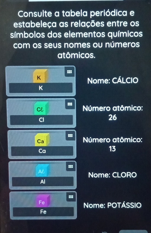 Consulte a tabela periódica e 
estabeleça as relações entre os 
símbolos dos elementos químicos 
com os seus nomes ou números 
atômicos.
K
Nome: CÁLCIO 
K 
:3: 
Cl Número atômico: 
Cl
26
888 Número atômico: 
Ca 
Ca
13
= 88
Al 
Nome: CLORO 
Al 
::: 
Fe 
Nome: POTÁSSIO 
Fe