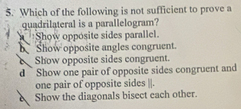 Which of the following is not sufficient to prove a
quadrilateral is a parallelogram?
Show opposite sides parallel.
Show opposite angles congruent.
Show opposite sides congruent.
d Show one pair of opposite sides congruent and
one pair of opposite sides ||.
Show the diagonals bisect each other.