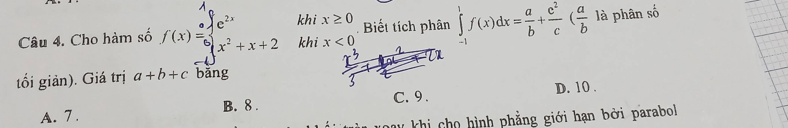 khi x≥ 0 Biết tích phân ∈tlimits _(-1)^1f(x)dx= a/b + c^2/c ( a/b 1a phân số
Câu 4. Cho hàm số f(x)beginarrayr ofe^(beginarray)r 2xbeginarrayr e^(2x) x^2+x+2endarray khi x<0</tex> 
tối giản). Giá trị a+b+c bǎng
D. 10.
C. 9.
B. 8.
A. 7.
khi cho hình phẳng giới hạn bởi parabol