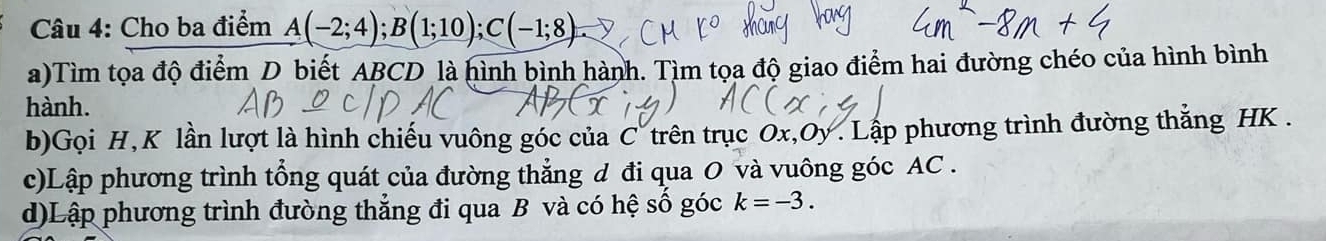 Cho ba điểm A(-2;4); B(1;10); C(-1;8)
a)Tìm tọa độ điểm D biết ABCD là hình bình hành. Tìm tọa độ giao điểm hai đường chéo của hình bình 
hành. 
b)Gọi H, K lần lượt là hình chiếu vuông góc của C trên trục Ox, Oy. Lập phương trình đường thắng HK. 
c)Lập phương trình tổng quát của đường thẳng đ đi qua O và vuông góc AC. 
d)Lập phương trình đường thẳng đi qua B và có hệ số góc k=-3.