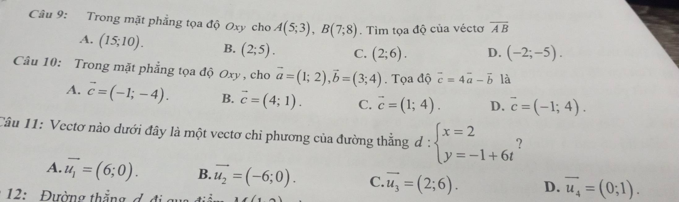 Trong mặt phẳng tọa độ Oxy cho A(5;3), B(7;8). Tìm tọa độ của véctơ overline AB
A. (15;10).
B. (2;5).
C. (2;6). D. (-2;-5). 
Câu 10: Trong mặt phẳng tọa độ Oxy , cho vector a=(1;2), vector b=(3;4). Tọa độ vector c=4vector a-vector b là
A. vector c=(-1;-4). B. vector c=(4;1).
C. vector c=(1;4). D. vector c=(-1;4). 
Câu 11: Vectơ nào dưới đây là một vectơ chỉ phương của đường thắng d:beginarrayl x=2 y=-1+6tendarray. ?
A. vector u_1=(6;0).
B. vector u_2=(-6;0).
C. vector u_3=(2;6). 
* 12: Đường thẳng d đi gu
D. vector u_4=(0;1).