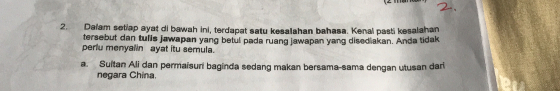 Dalam setiap ayat di bawah ini, terdapat satu kesalahan bahasa. Kenal pasti kesalahan 
tersebut dan tulis jawapan yang betul pada ruang jawapan yang disediakan. Anda tidak 
perlu menyalin ayat itu semula. 
a. Sultan Ali dan permaisuri baginda sedang makan bersama-sama dengan utusan dari 
negara China.