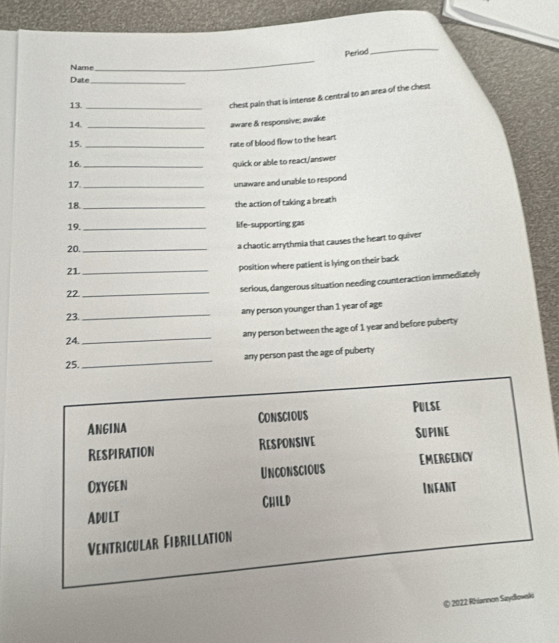 Period
_
Name
_
Date_
13._
chest pain that is intense & central to an area of the chest
14._
aware & responsive; awake
15._
rate of blood flow to the heart
16._
quick or able to react/answer
17._
unaware and unable to respond
18._
the action of taking a breath
19. _life-supporting gas
20._
a chaotic arrythmia that causes the heart to quiver
21
_position where patient is lying on their back
22.
_
serious, dangerous situation needing counteraction immediately
any person younger than 1 year of age
23.
_
24. _any person between the age of 1 year and before puberty
any person past the age of puberty
25.
_
Pulse
ANGINA Conscious
Respiration Responsive Supine
Oxygen Unconscious EMERGENCY
Child Infant
ADULT
Ventricular Fibrillation
© 2022 Rhianmon Saydlowski