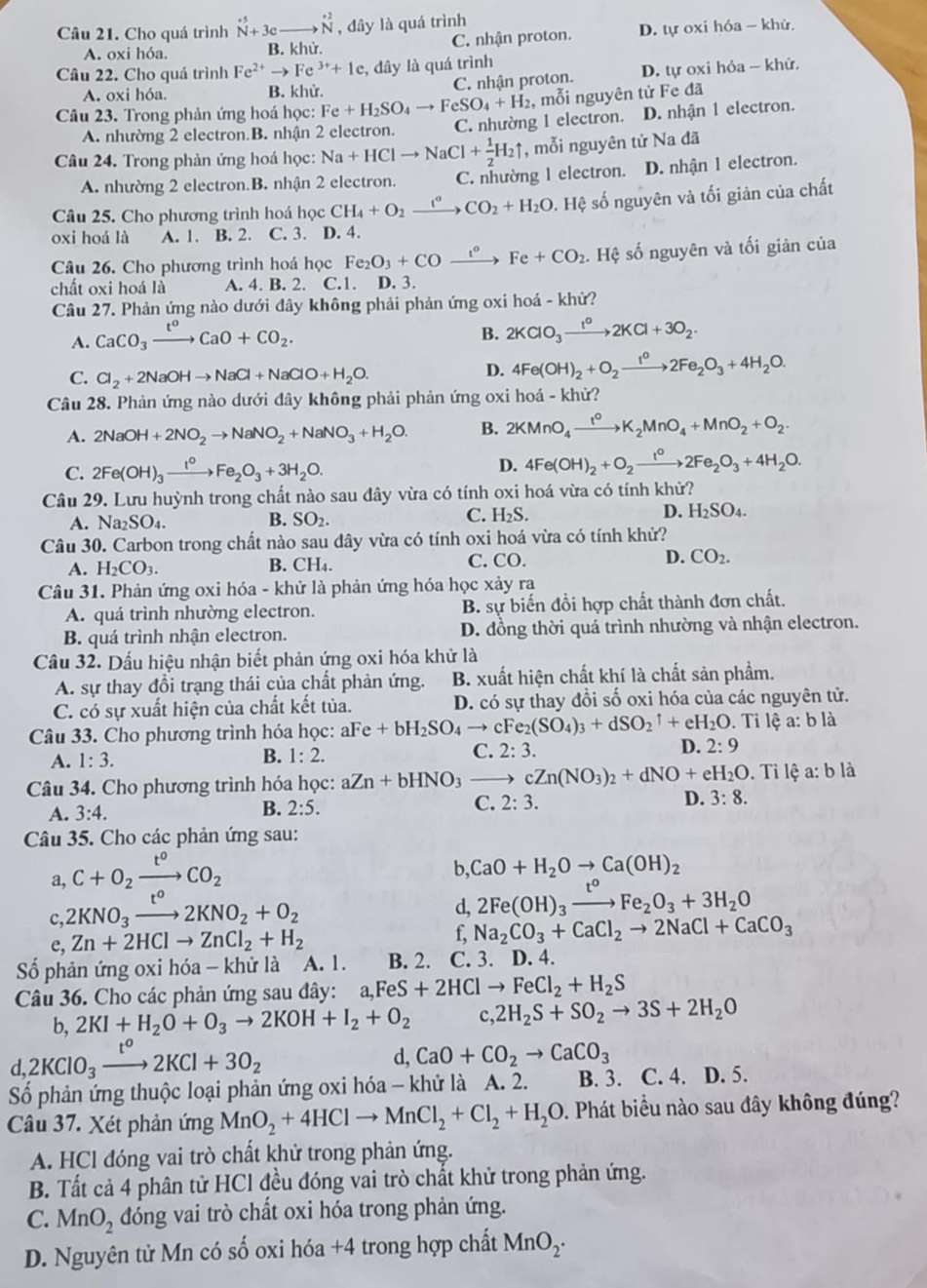 Cho quá trình^(+5)N+3eto^(+2)N , đây là quá trình
A. oxi hóa. B. khử. C. nhận proton. D. tự oxi hóa - khử
Câu 22. Cho quá trình Fe^(2+)to Fe^(3+)+1e , đây là quá trình
A. oxi hóa. B. khử. C. nhận proton. D. tự oxi hỏa - khử.
Câu 23. Trong phản ứng hoá học: Fe+H_2SO_4to FeSO_4+H_2 , mỗi nguyên tử Fe đã
A. nhường 2 electron.B. nhận 2 electron. C. nhường 1 electron. D. nhận 1 electron.
Câu 24. Trong phản ứng hoá học: Na+HClto NaCl+ 1/2 H_2uparrow , mỗi nguyên tử Na đã
A. nhường 2 electron.B. nhận 2 electron. C. nhường 1 electron. D. nhận 1 electron.
Câu 25. Cho phương trình hoá học CH_4+O_2xrightarrow t°CO_2+H_2O. Hệ số nguyên và tối giản của chất
oxi hoá là A. 1. B. 2. C. 3. D. 4.
Câu 26. Cho phương trình hoá học Fe_2O_3+COxrightarrow t°Fe+CO_2. Hệ số nguyên và tối giản của
chất oxi hoá là A. 4. B. 2. C.1. D. 3.
Câu 27. Phản ứng nào dưới đây không phải phản ứng oxi hoá - khử?
A. CaCO_3xrightarrow t^oCaO+CO_2.
B. 2KClO_3xrightarrow t^o2KCl+3O_2.
C. Cl_2+2NaOHto NaCl+NaClO+H_2O.
D. 4Fe(OH)_2+O_2xrightarrow t^02Fe_2O_3+4H_2O.
Câu 28. Phản ứng nào dưới đây không phải phản ứng oxi hoá - khử?
A. 2NaOH+2NO_2to NaNO_2+NaNO_3+H_2O. B. 2KMnO_4xrightarrow t^0K_2MnO_4+MnO_2+O_2.
C. 2Fe(OH)_3xrightarrow t_2Fe_2O_3+3H_2O. D. 4Fe(OH)_2+O_2xrightarrow Ie_circ 2Fe_2O_3+4H_2O.
Câu 29. Lưu huỳnh trong chất nào sau đây vừa có tính oxi hoá vừa có tính khử?
A. Na_2SO_4.
B. SO_2. C. H_2S. D. H_2SO_4.
Câu 30. Carbon trong chất nào sau dây vừa có tính oxi hoá vừa có tính khử?
A. H_2CO_3. CH_4. C. CO. D. CO_2.
B.
Câu 31. Phản ứng oxi hóa - khử là phản ứng hóa học xảy ra
A. quá trình nhường electron. B. sự biến đồi hợp chất thành đơn chất.
B. quá trình nhận electron. D. đồng thời quá trình nhường và nhận electron.
Câầu 32. Dấu hiệu nhận biết phản ứng oxi hóa khử là
A. sự thay đổi trạng thái của chất phản ứng. B. xuất hiện chất khí là chất sản phẩm.
C. có sự xuất hiện của chất kết tủa. D. có sự thay đồi số oxi hóa của các nguyên tử.
Câu 33. Cho phương trình hóa học: aFe+bH_2SO_4to cFe_2(SO_4)_3+dSO_2uparrow +eH_2O. Ti lệ a: b là
A. 1:3. B. 1:2. C. 2 3. D. 2:9
Câu 34. Cho phương trình hóa học: aZn+bHNO_3to cZn(NO_3)_2+dNO+eH_2O. Ti lệ a: b là
A. 3:4.
B. 2:5.
C. 2:3.
D. 3:8.
Câu 35. Cho các phản ứng sau:
a, C+O_2xrightarrow t°CO_2 b, CaO+H_2Oto Ca(OH)_2
c, 2KNO_3to 2KNO_2+O_2 d, 2Fe(OH)_3xrightarrow t^oFe_2O_3+3H_2O
e, Zn+2HClto ZnCl_2+H_2
f, Na_2CO_3+CaCl_2to 2NaCl+CaCO_3
Số phản ứng oxi hóa - khử là A. 1. B. 2. C. 3. D. 4.
Câu 36. Cho các phản ứng sau đây: a,FeS+2HClto FeCl_2+H_2S
b, 2KI+H_2O+O_3to 2KOH+I_2+O_2 c 2H_2S+SO_2to 3S+2H_2O
d,2KClO_3xrightarrow t^o2KCl+3O_2
d, CaO+CO_2to CaCO_3
Số phản ứng thuộc loại phản ứng oxi hóa - khử là A. 2. B. 3. C. 4. D. 5.
Câầu 37. Xét phản ứng MnO_2+4HClto MnCl_2+Cl_2+H_2O 0. Phát biểu nào sau đây không đúng?
A. HCl đóng vai trò chất khử trong phản ứng.
B. Tất cả 4 phân tử HCl đều đóng vai trò chất khử trong phản ứng.
C. MnO_2 đóng vai trò chất oxi hóa trong phản ứng.
D. Nguyên tử Mn có số oxi hóa +4 trong hợp chất MnO_2· 