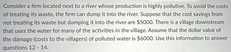 Consider a firm located next to a river whose production is highly pollutive. To avoid the costs 
of treating its waste, the frm can dump it into the river. Suppose that the cost savings from 
not treating its waste but dumping it into the river are $5000. There is a village downstream 
that uses the water for many of the activities in the village. Assume that the dollar value of 
the damage (costs to the villagers) of polluted water is $6000. Use this information to answer 
questions 12-14.