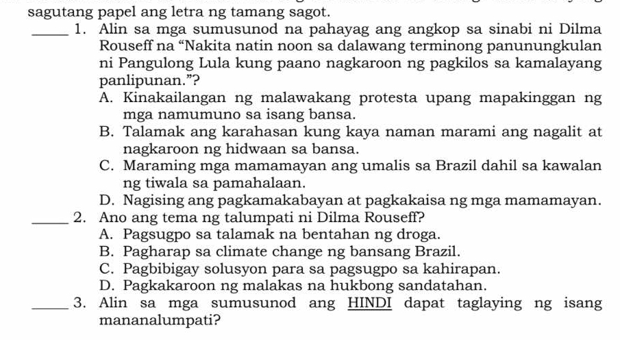 sagutang papel ang letra ng tamang sagot.
_1. Alin sa mga sumusunod na pahayag ang angkop sa sinabi ni Dilma
Rouseff na “Nakita natin noon sa dalawang terminong panunungkulan
ni Pangulong Lula kung paano nagkaroon ng pagkilos sa kamalayang
panlipunan.”?
A. Kinakailangan ng malawakang protesta upang mapakinggan ng
mga namumuno sa isang bansa.
B. Talamak ang karahasan kung kaya naman marami ang nagalit at
nagkaroon ng hidwaan sa bansa.
C. Maraming mga mamamayan ang umalis sa Brazil dahil sa kawalan
ng tiwala sa pamahalaan.
D. Nagising ang pagkamakabayan at pagkakaisa ng mga mamamayan.
_2. Ano ang tema ng talumpati ni Dilma Rouseff?
A. Pagsugpo sa talamak na bentahan ng droga.
B. Pagharap sa climate change ng bansang Brazil.
C. Pagbibigay solusyon para sa pagsugpo sa kahirapan.
D. Pagkakaroon ng malakas na hukbong sandatahan.
_3. Alin sa mga sumusunod ang HINDI dapat taglaying ng isang
mananalumpati?