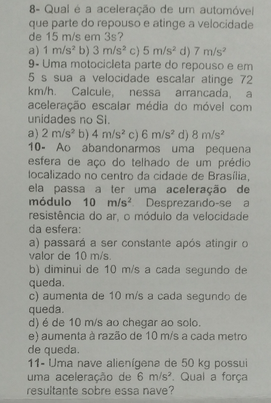 8- Qual é a aceleração de um automóvel
que parte do repouso e atinge a velocidade
de 15 m/s em 3s?
a) 1m/s^2 b) 3m/s^2 c) 5m/s^2 d) 7m/s^2
9- Uma motocicleta parte do repouso e em
5 s sua a velocidade escalar atinge 72
km/h. Calcule, nessa arrancada, a
aceleração escalar média do móvel com
unidades no SI.
a) 2m/s^2 b) 4m/s^2 c) 6m/s^2 d) 8m/s^2
10- Ao abandonarmos uma pequena
esfera de aço do telhado de um prédio
localizado no centro da cidade de Brasília,
ela passa a ter uma aceleração de
módulo 10m/s^2 Desprezando-se a
resistência do ar, o módulo da velocidade
da esfera:
a) passará a ser constante após atingir o
valor de 10 m/s.
b) diminui de 10 m/s a cada segundo de
queda.
c) aumenta de 10 m/s a cada segundo de
queda.
d) é de 10 m/s ao chegar ao solo.
e) aumenta à razão de 10 m/s a cada metro
de queda.
11- Uma nave alienígena de 50 kg possui
uma aceleração de 6m/s^2. Qual a força
resultante sobre essa nave?