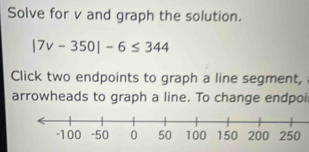 Solve for v and graph the solution.
|7v-350|-6≤ 344
Click two endpoints to graph a line segment, 
arrowheads to graph a line. To change endpoi