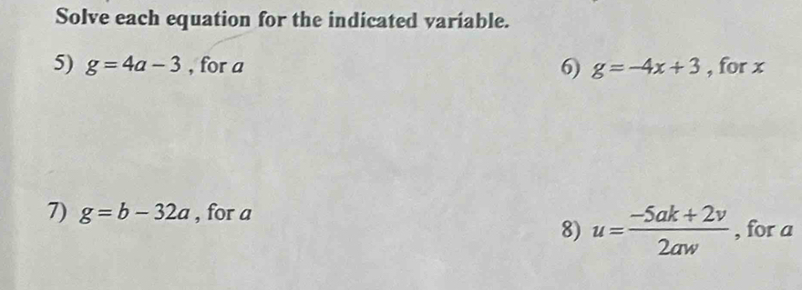 Solve each equation for the indicated variable. 
5) g=4a-3 , for a 6) g=-4x+3 , for x
7) g=b-32a , for a
8) u= (-5ak+2v)/2aw  , for a