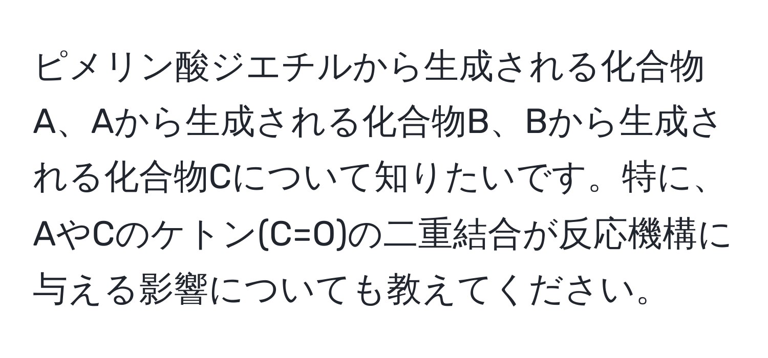 ピメリン酸ジエチルから生成される化合物A、Aから生成される化合物B、Bから生成される化合物Cについて知りたいです。特に、AやCのケトン(C=O)の二重結合が反応機構に与える影響についても教えてください。