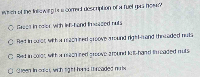 Which of the following is a correct description of a fuel gas hose?
Green in color, with left-hand threaded nuts
Red in color, with a machined groove around right-hand threaded nuts
Red in color, with a machined groove around left-hand threaded nuts
Green in color, with right-hand threaded nuts