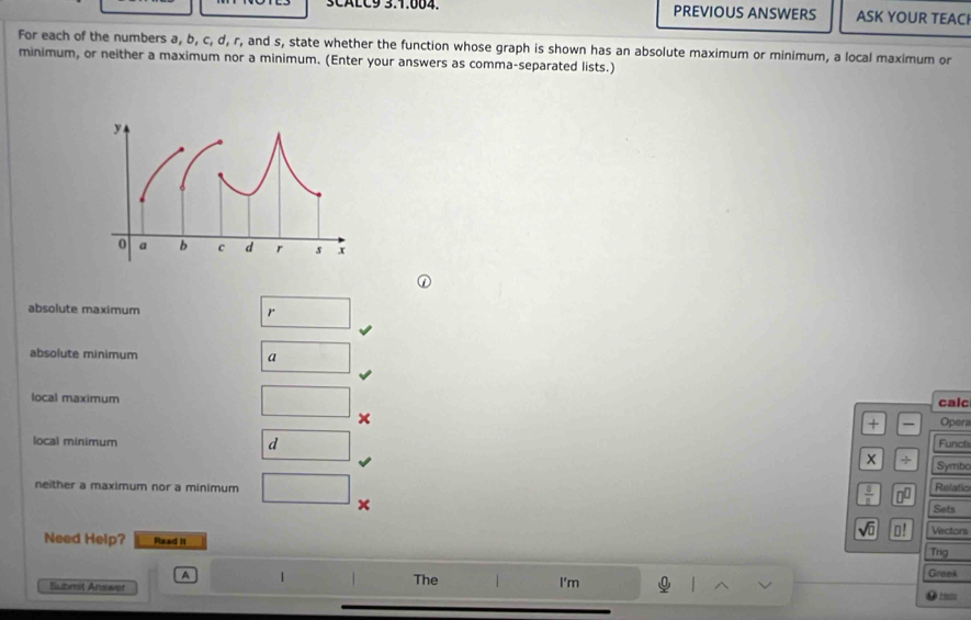 SCALC9 3.1.664. PREVIOUS ANSWERS ASK YOUR TEACI 
For each of the numbers a, b, c, d, r, and s, state whether the function whose graph is shown has an absolute maximum or minimum, a local maximum or 
minimum, or neither a maximum nor a minimum. (Enter your answers as comma-separated lists.) 
absolute maximum r 
absolute minimum 
a 
local maximum calc Opera 
+ 
x Functi 
local minimum d 
x / Symbo 
neither a maximum nor a minimum Relatío 
X
 1/2  □^(□)
Sets
sqrt(0) □ ! Vectons 
Need Help? Raad it 
Trig 
A 1 The I'm Graek 
Suberst Answar