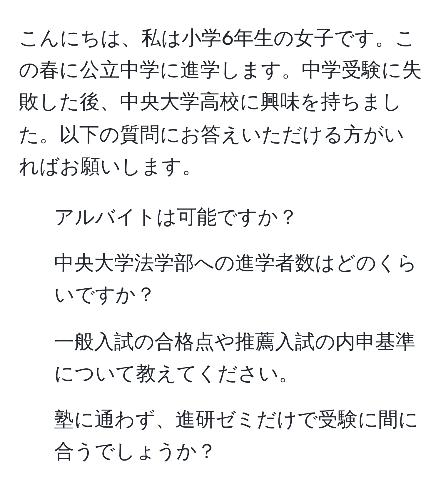 こんにちは、私は小学6年生の女子です。この春に公立中学に進学します。中学受験に失敗した後、中央大学高校に興味を持ちました。以下の質問にお答えいただける方がいればお願いします。  
1. アルバイトは可能ですか？  
2. 中央大学法学部への進学者数はどのくらいですか？  
3. 一般入試の合格点や推薦入試の内申基準について教えてください。  
4. 塾に通わず、進研ゼミだけで受験に間に合うでしょうか？