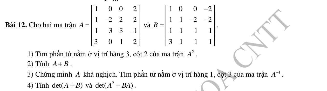 Cho hai ma trận A=beginbmatrix 1&0&0&2 1&-2&2&2 1&3&3&-1 3&0&1&2endbmatrix và B=beginbmatrix 1&0&0&-2 1&1&-2&-2 1&1&1&1 3&1&1&1endbmatrix. 
1) Tìm phần tử nằm ở vị trí hàng 3, cột 2 của ma trận A^2. 
2) Tính A+B. 
3) Chứng minh A khả nghịch. Tìm phần tử nằm ở vị trí hàng 1, cột 3 của ma trận A^(-1). 
4) Tính det (A+B) và det(A^2+BA).