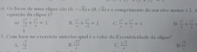 Os focos de uma elipse são (0,-sqrt(6)) 6 (0,sqrt(6)) e o comprimento do seu eixo menor é 2. 
equação da elipse é?
a )  x^2/sqrt(6) + y^2/4 =1 B.  x^2/4 + y^2/sqrt(6) =1 C.  x^2/6 + y^2/4 =1 D.  x^2/4 + y^2/6 =
1
5. Com base no exercício anterior qual é o valor da Excentricidade da elipse?
A.  sqrt(2)/sqrt(6)  B.  sqrt(12)/6  C.  2sqrt(3)/6  D  sqrt(3)/2 