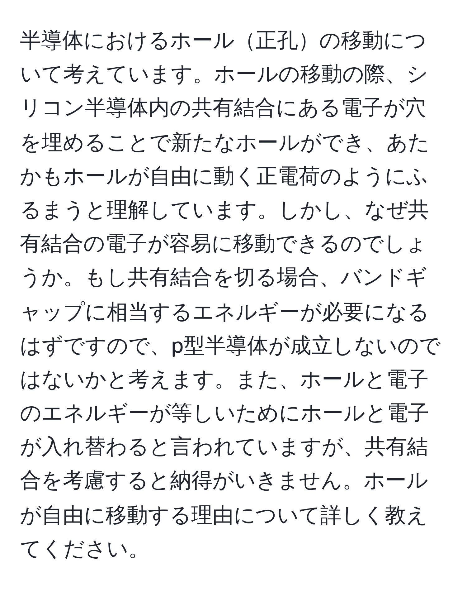 半導体におけるホール正孔の移動について考えています。ホールの移動の際、シリコン半導体内の共有結合にある電子が穴を埋めることで新たなホールができ、あたかもホールが自由に動く正電荷のようにふるまうと理解しています。しかし、なぜ共有結合の電子が容易に移動できるのでしょうか。もし共有結合を切る場合、バンドギャップに相当するエネルギーが必要になるはずですので、p型半導体が成立しないのではないかと考えます。また、ホールと電子のエネルギーが等しいためにホールと電子が入れ替わると言われていますが、共有結合を考慮すると納得がいきません。ホールが自由に移動する理由について詳しく教えてください。
