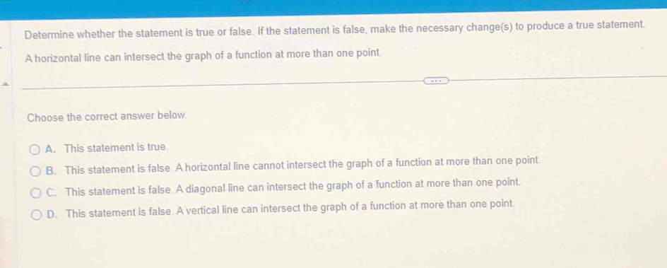 Determine whether the statement is true or false. If the statement is false, make the necessary change(s) to produce a true statement.
A horizontal line can intersect the graph of a function at more than one point.
Choose the correct answer below.
A. This statement is true.
B. This statement is false. A horizontal line cannot intersect the graph of a function at more than one point.
C. This statement is false. A diagonal line can intersect the graph of a function at more than one point.
D. This statement is false. A vertical line can intersect the graph of a function at more than one point.