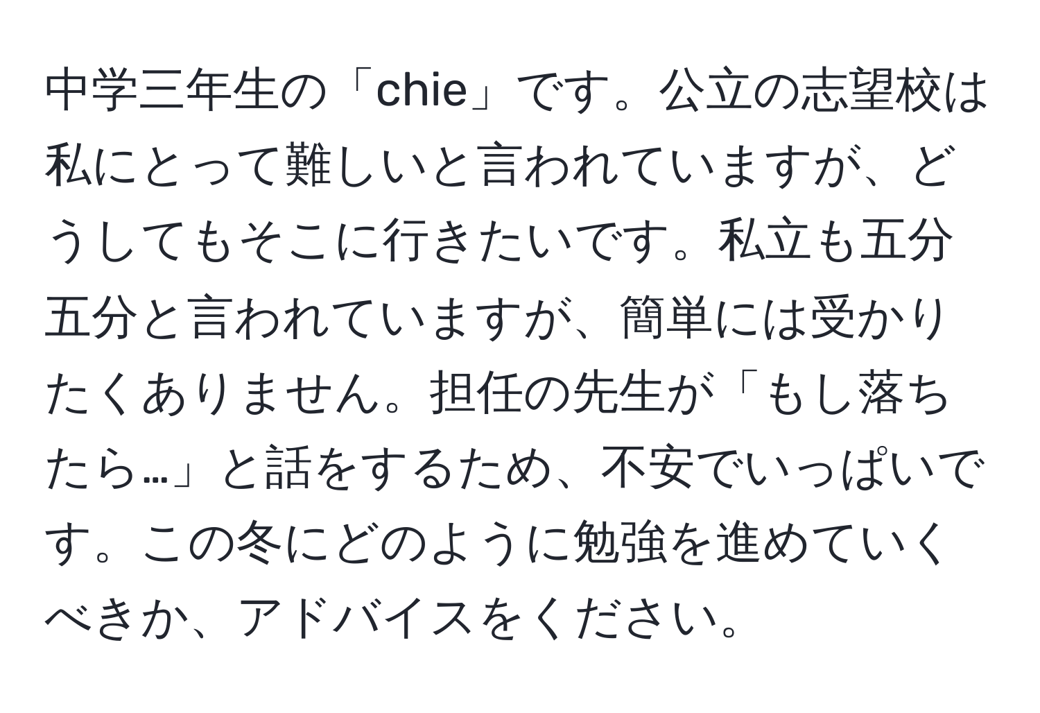 中学三年生の「chie」です。公立の志望校は私にとって難しいと言われていますが、どうしてもそこに行きたいです。私立も五分五分と言われていますが、簡単には受かりたくありません。担任の先生が「もし落ちたら…」と話をするため、不安でいっぱいです。この冬にどのように勉強を進めていくべきか、アドバイスをください。