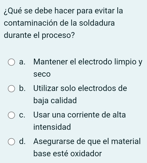 ¿Qué se debe hacer para evitar la
contaminación de la soldadura
durante el proceso?
a. Mantener el electrodo limpio y
seco
b. Utilizar solo electrodos de
baja calidad
c. Usar una corriente de alta
intensidad
d. Asegurarse de que el material
base esté oxidador