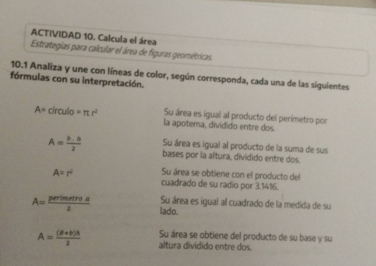 ACTIVIDAD 10. Calcula el área
Estrategias para calcular el área de figuras geométricas.
10.1 Analiza y une con líneas de color, según corresponda, cada una de las siguientes
fórmulas con su interpretación.
A=circulo=π r^2
Su área es igual al producto del perímetro por
la apotema, dividido entre dos.
A= b· h/2 
Su área es igual al producto de la suma de sus
bases por la altura, dividido entre dos.
A=r^2 Su área se obtiene con el producto del
cuadrado de su radio por 3.1416.
A= perimetroa/2 
Su área es igual al cuadrado de la medida de su
lado.
A= ((B+b)h)/2 
Su área se obtiene del producto de su base y su
altura dividido entre dos.