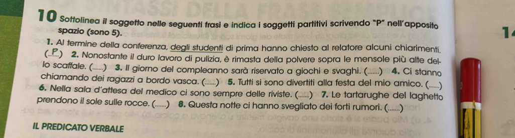 1 0 Sottolinea il soggetto nelle seguenti frasi e indica i soggetti partitivi scrivendo “ P ” nell’apposito 
spazio (sono 5). 
1 
1. Al termine della conferenza, degli studenti di prima hanno chiesto al relatore alcuni chiarimenti. 
( ( ) 2. Nonostante il duro lavoro di pulizia, è rimasta della polvere sopra le mensole più alte del- 
lo scaffale. (. (......) 3. Il giorno del compleanno sarà riservato a giochi e svaghi. (.......) 4. Ci stanno 
chiamando dei ragazzi a bordo vasca (......) 5. Tutti si sono divertiti alla festa del mio amico. (......) 
6. Nella sala d'attesa del medico ci sono sempre delle riviste. (.......) 7. Le tartarughe del laghetto 
prendono il sole sulle rocce. (......) 8. Questa notte ci hanno svegliato dei forti rumori. (......) 
IL PREDICATO VERBALE