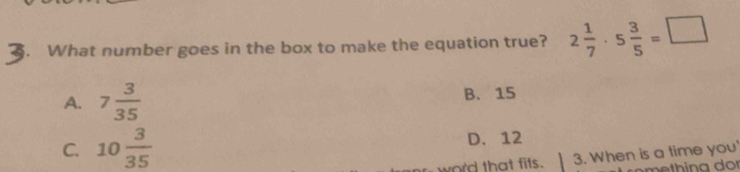 What number goes in the box to make the equation true? 2 1/7 · 5 3/5 =□
A. 7 3/35  B. 15
C. 10 3/35  D. 12
word that fits. 3. When is a time you'