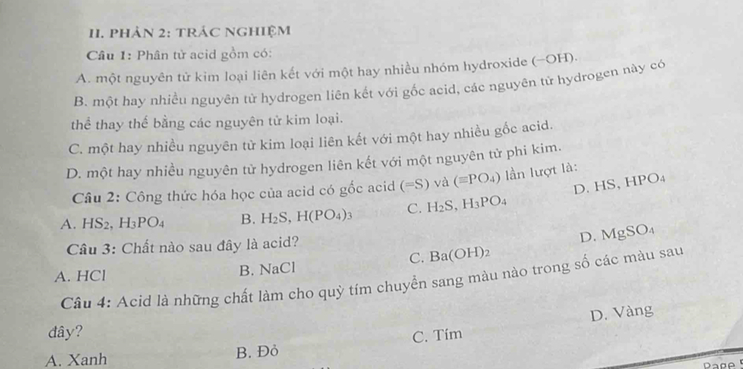 phản 2: tRáC Nghiệm
Câu 1: Phân tử acid gồm có:
A. một nguyên tử kim loại liên kết với một hay nhiều nhóm hydroxide (−OH).
B. một hay nhiều nguyên tử hydrogen liên kết với gốc acid, các nguyên tử hydrogen này có
thể thay thể bằng các nguyên tử kim loại.
C. một hay nhiều nguyên từ kim loại liên kết với một hay nhiều gốc acid.
D. một hay nhiều nguyên tử hydrogen liên kết với một nguyên tử phi kim.
Câu 2: Công thức hóa học của acid có gốc acid (=S) và (equiv PO_4) ần lượt là:
D. HS, HP 0
A. HS_2, H_3PO_4
B. H_2S, H(PO_4)_3 C. H_2S ,H_3PO_4
Câu 3: Chất nào sau đây là acid? D. MgSO_4
C. Ba(OH)_2
A. HCl B. NaCl
Câu 4: Acid là những chất làm cho quỳ tím chuyển sang màu nào trong số các màu sau
D. Vàng
đây?
A. Xanh B. Đỏ C. Tím