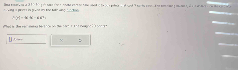 Jina received a $50.50 gift card for a photo center. She used it to buy prints that cost 7 cents each. The remaining balance, B (in dollars), on the card after 
buying x prints is given by the following function.
B(x)=50.50-0.07x
What is the remaining balance on the card if Jina bought 20 prints? 
dollars 
×