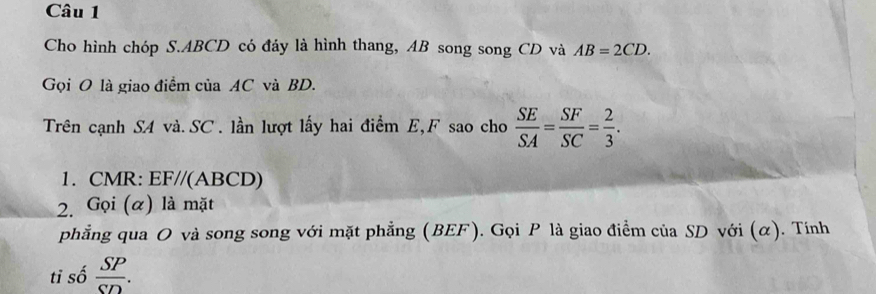 Cho hình chóp S. ABCD có đáy là hình thang, AB song song CD và AB=2CD. 
Gọi O là giao điểm của AC và BD. 
Trên cạnh SA và. SC. lần lượt lấy hai điểm E, F sao cho  SE/SA = SF/SC = 2/3 . 
1. CMR : EF//(ABCD) 
2. Gọi (α) là mặt 
phẳng qua O và song song với mặt phẳng (BEF). Gọi P là giao điểm của SD với (α). Tính 
tỉ số  SP/SD .