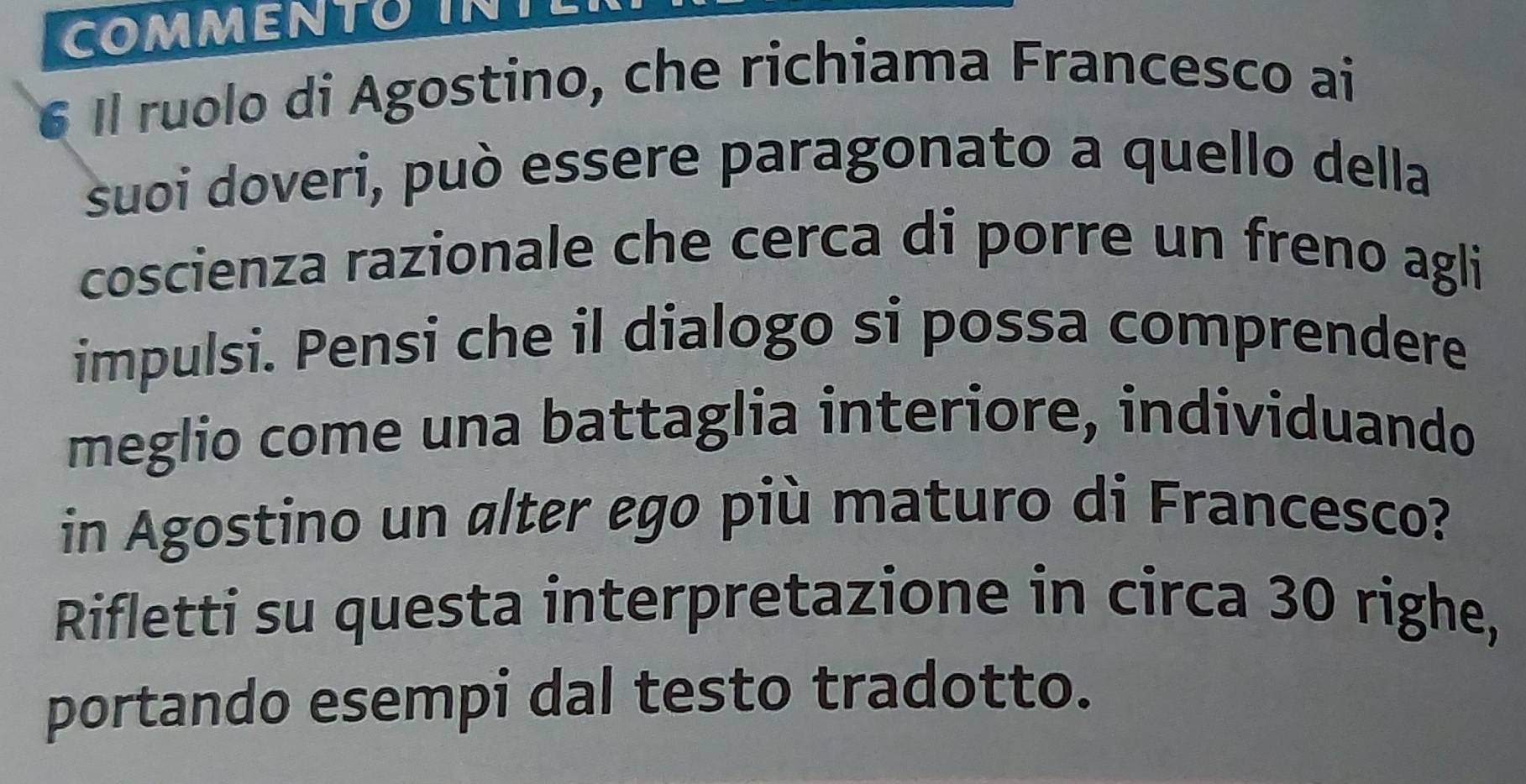 COMMENTOINT 
6 Il ruolo di Agostino, che richiama Francesco ai 
suoi doveri, può essere paragonato a quello della 
coscienza razionale che cerca di porre un freno agli 
impulsi. Pensi che il dialogo si possa comprendere 
meglio come una battaglia interiore, individuando 
in Agostino un alter ego più maturo di Francesco? 
Rifletti su questa interpretazione in circa 30 righe, 
portando esempi dal testo tradotto.