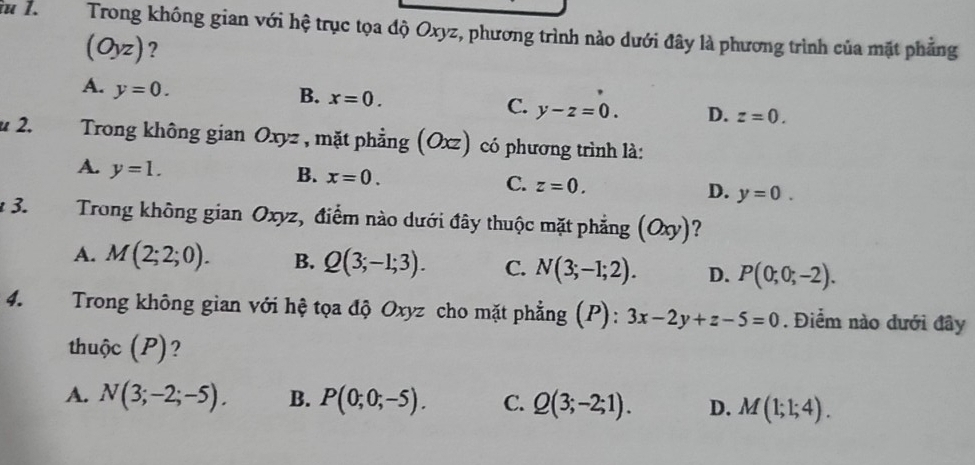 îu 1. Trong không gian với hệ trục tọa độ Oxyz, phương trình nào dưới đây là phương trình của mặt phẳng
(Oyz)?
A. y=0.
B. x=0.
C. y-z=0. D. z=0. 
u 2. Trong không gian Oxyz , mặt phẳng (Oxz) có phương trình là:
A. y=1.
B. x=0.
C. z=0.
D. y=0. 
* 3. Trong không gian Oxyz, điểm nào dưới đây thuộc mặt phẳng (Oxy) ?
A. M(2;2;0). B. Q(3;-1;3). C. N(3;-1;2). D. P(0;0;-2). 
4. Trong không gian với hệ tọa độ Oxyz cho mặt phẳng (P): 3x-2y+z-5=0. Điểm nào dưới đây
thuộc (P)?
A. N(3;-2;-5). B. P(0;0;-5). C. Q(3;-2;1). D. M(1;1;4).