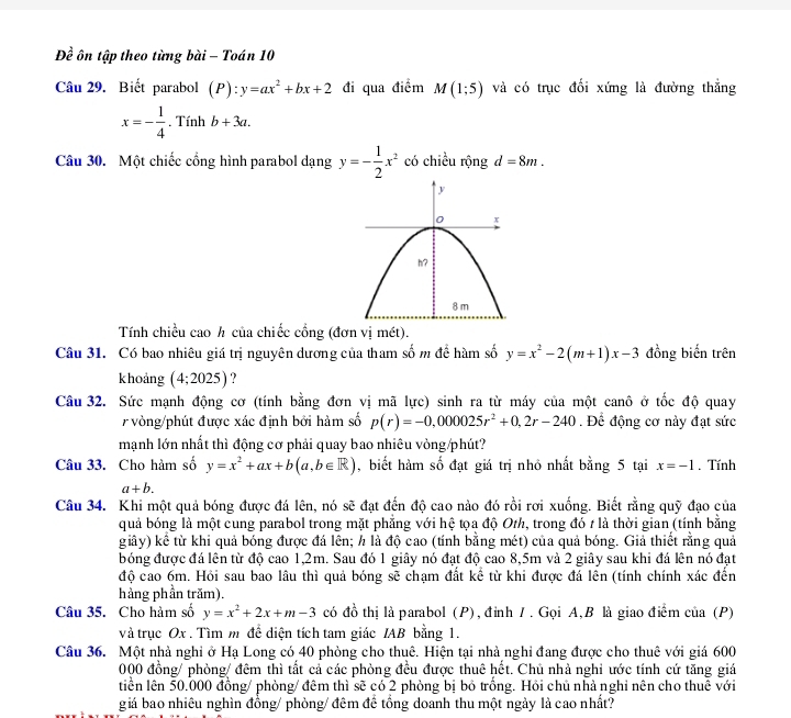 Doverline overline overline e ôn tập theo từng bài - Toán 10
Câu 29. Biết parabol (P) _  y=ax^2+bx+2 đi qua điểm M(1;5) và có trục đối xứng là đường thẳng
x=- 1/4 .Tinhb+3a.
Câu 30. Một chiếc cổng hình parabol dạng y=- 1/2 x^2 có chiều rộng d=8m.
Tính chiều cao h của chiếc cổng (đơn vị mét).
Câu 31. Có bao nhiêu giá trị nguyên dương của tham số m để hàm số y=x^2-2(m+1)x-3 đồng biến trên
khoảng (4;2025) ?
Câu 32. Sức mạnh động cơ (tính bằng đơn vị mã lực) sinh ra từ máy của một canô ở tốc độ quay
r vòng/phút được xác định bởi hàm số p(r)=-0,000025r^2+0,2r-240. Để động cơ này đạt sức
mạnh lớn nhất thì động cơ phải quay bao nhiêu vòng/phút?
Câu 33. Cho hàm số y=x^2+ax+b(a,b∈ R) , biết hàm số đạt giá trị nhỏ nhất bằng 5 tại x=-1. Tính
a+b.
Câu 34. Khi một quả bóng được đá lên, nó sẽ đạt đến độ cao nào đó rồi rơi xuống. Biết rằng quỹ đạo của
quả bóng là một cung parabol trong mặt phẳng với hệ tọa độ Oth, trong đó t là thời gian (tính bằng
giây) kể từ khi quả bóng được đá lên; h là độ cao (tính bằng mét) của quả bóng. Giả thiết rằng quả
bóng được đá lên từ độ cao 1,2m. Sau đó 1 giây nó đạt độ cao 8,5m và 2 giây sau khi đá lên nó đạt
độ cao 6m. Hỏi sau bao lâu thì quả bóng sẽ chạm đất kể từ khi được đá lền (tính chính xác đến
hàng phần trăm).
Câu 35. Cho hàm số y=x^2+2x+m-3 có đồ thị là parabol (P), đỉnh 1 . Gọi A,B là giao điểm của (P)
và trục Ox . Tìm m để diện tích tam giác IAB bằng 1.
Câu 36. Một nhà nghi ở Hạ Long có 40 phòng cho thuê. Hiện tại nhà nghỉ đang được cho thuê với giá 600
000 đồng/ phòng/ đêm thì tất cả các phòng đều được thuê hết. Chủ nhà nghi ước tính cứ tăng giá
tiền lên 50.000 đồng/ phòng/ đêm thì sẽ có 2 phòng bị bỏ trống. Hồi chủ nhà nghỉ nên cho thuế với
giá bao nhiêu nghìn đồng/ phòng/ đêm để tổng doanh thu một ngày là cao nhất?