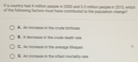 If a country had 4 milllion people in 2000 and 3.5 milllion people in 2010, which
of the following factors must have contributed to the populattion change?
A. Am imcrease in the crude birtthraße
B. A decrease in the crude death mate
C. Am increase in the average lifespan
D. Am increase in the infant mortallity rate